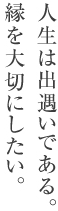 人生は出遇いである。 縁を大切にしたい。